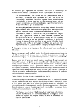 As palavras que expressam os conceitos científicos, a terminologia ou
nomenclatura científica, são chamadas termos e seu coletivo, terminologia.
Os operacionalistas, por causa de seu compromisso com o
empirismo, advogam que qualquer conceito só pode ter
interpretação e utilidade científicas quando forem suscetíveis de
interpretação empírica. Mas isto os não sectários julgam isto um
exagero tendencioso, por influenciado pelo superdimensionamento
da experimentação que os caracteriza.
Ainda na perspectiva empirista, os termos são divididos em termos
observacionais (quando se referem a coisas observáveis) e termos
teóricos (que expressam construtos retirados de uma teoria).
Denomina-se termo ao vocábulo ou um grupo vocabular simples
que tem significação estrita e bem definida, devendo ser
empregado apenas para expressar um conceito ou uma categoria
científica; os termos são as unidades conceituais e as formas
verbais do conhecimento científico e sua exata definição é prérequisito para qualquer formulação científica (da quais as mais
importantes são os juízos científicos e as proposições científicas).
A linguagem comum e a linguagem das ciências guardam semelhanças e
diferenças.
Quem quer que pretenda traduzir textos científicos tem que estar certo de que
não lida apenas com dois idiomas como os tradutores comuns, mas com três: os
dois idiomas em jogo e o idioma da ciência que forma o conteúdo a ser traduzido.
Quando este fato é ignorado, decai muito a qualidade da apresentação do
material traduzido e prejudica-se seu entendimento. Este defeito pode causar
muito prejuízo no mundo sub-desenvolvido, principalmente no Brasil, onde a
baixa produção científica obriga a quem quer estudar ciência fazê- lo em textos
estrangeiros, o que induz aos menos formados a empregar vocabulário e sintaxe
do idioma alheio. Por estas razões, muitos pensam, com bastante razão, que as
ciências só estarão verdadeiramente maduras quando dispuserem de símbolos
matemáticos para sua comunicação.
O que, aliás, faz algumas ciências mais exatas que outras.
Esta situação de pobreza conceitual é mais evidente ainda na ciências do homem,
em cuja área se encontram grande parte das psicologias e da psiquiatria, à qual
se deve somar a decadência de nosso sistema educacional. As psicologias e a
psicopatologia são ciiências de dois mundos, do mundo na natureza e do mundo
da sociedade e do homem. Quando se pretende restringí-las a apenas um destes
mundos, cria-se uma imensa causa de erro.
Tal situação concreta de indigência cultural própria do colonialismo
cultural, manifesta-se por numerosos tipos de alienação e outras
formas de repúdio da própria herança cultural e arremedo das
culturas dominantes.

75

 