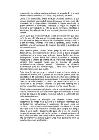pragmatista da cultura norte-americana de exportação e o antiintelectualismo anarcóide do lumpen esquerdismo nacional.
Como já se mencionou antes, traduzir um texto científico, o que
sempre acontece sob a influência da linguagem comum, exige três
pré-condições indispensáveis: fidelidade à língua vernácula de
quem promove a traduçaão, fidelidade à lingua de origem do
material a ser traduzido; e, não se pode minimizar, fidelidade à
linguagem daquela ciáncia, à sua terminologia específica e à sua
sintaxe.
Quem quer que pretenda traduzir textos científicos tem que estar
certo de que não lida apenas com dois idiomas, mas com três: os
dois idiomas em jogo e o idioma da ciência que forma o conteúdo
a ser traduzido. Quando este fato é ignorado, decai muito a
qualidade da apresentação do material traduzido e prejudica-se
seu entendimento.
Este defeito pode causar muito prejuízo no mundo subdesenvolvido, principalmente no Brasil, onde a baixa produção
científica obriga a quem quer estudar ciência fazê-lo em textos
estrangeiros, o que induz aos menos formados a empregar
vocabulário e sintaxe do idioma alheio. Por estas razões, muitos
pensam, com bastante razão, que as ciências só estarão
verdadeiramente maduras quando dispuserem de símbolos
matemáticos para sua comunicação. O que, aliás, faz algumas
ciências mais exatas que outras.
Esta situação de pobreza conceitual é mais evidente ainda na
ciências do homem, em cuja área se encontram grande parte das
psicologias e da psiquiatria, à qual se deve somar a decadência de
nosso sistema educacional. As psicologias e a psicopatologia são
ciiências de dois mundos, do mundo na natureza e do mundo da
sociedade e do homem. Quando se pretende restringí-las a
apenas um destes mundos, cria-se uma imensa causa de erro.
Tal situação concreta de indigência cultural própria do colonialismo
cultural, manifesta-se por numerosos tipos de alienação e outras
formas de repúdio da própria herança cultural e arremedo das
culturas dominantes.
Uma das formas de alienação que infestam nossos meios
acadêmicos de modo mais evidente é a alienação idiomática que
se traduz nos barbarismos e solecismos de quem entra em
contacto com uma cultura alheia sem que tenham dominado a sua;
pela qual não nutre nenhuma simpatia (até porque sua lángua
pátria é uma ilustre desconhecida para ele e só lhe desperta
vergonha) porque sua cultura lhe motiva constrangimento e malestar, visto que ele a tem como inferior, atrasada. E elastima tanto
não ser membro da cultura superior, tão mais adiantada, além de
mais bonita e mais inteligente...

77

 