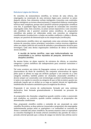 Estrutura Lógica da Ciência
Os conceitos da nomenclatura científica, os termos de uma ciência, são
empregados na construção de uma estrutura lógica para construir os juízos
daquela ciência. Sem elementos verbais inteligentes (conceitos com conteúdos
lógicos inteligíveis ou termos observacionais), é impossível elaborar construções
teóricas mais complexas, porque não é possível construir proposições científicas
com eles. A qualidade lógica dos juízos depende do conteúdos dos conceitos
empregados neles. Sem conceitos, os juízos seriam impossíveis e com conceitos
não científicos não é possível construir juízos científicos. As proposições
científicas não podem ser elaboradas senão com conceitos ou categorias
cientificamente reconhecíveis e criadas em moldes confiáveis e válidos e devem,
sempre, ser passíveis de demonstração ou de comprovação (verificação).
O conhecimento científico deve ser organizado como uma estrutura lógica, um
sistema de conceitos, juízos, princípios, raciocínios e outros recursos cognitivos
sobre seu objeto (além de um arsenal de métodos e procedimentos técnicos para
investigar). Cada uma destas organizações sistêmicas de ideias se denomina
teoria científica.
A reunião de teorias científica, caso seja institucionalizada nas
universidades e ou centros reputados de pesquisa, denemina-se
disciplina científica.
Da mesma forma, no plano superior da estrutura da ciência, as conceitos,
categorias e juízos científicos são indispensáveis para construir raciocínios e
teorias científicas.
Tal como acontece aos juízos da linguagem comum, os juízos de uma ciência
(merecedores do título de científicos) são conjuntos asseverativos de signos
pelos quais se afirma ou nega um atributo qualquer a um conceito ou a uma
categoria científica; também podem ser chamados enunciados científicos e
devem sempre ser construídos com terminologia aceitável cientificamente; isto
é, tanto o seu sujeito (o conceito ou categoria de que se fala no juízo), quanto seu
predicado (aquilo que se atribui ou se nega ao sujeito) devem ter significados
estabelecidos de maneira satisfatória para as exigências da ciência.
Proposição é um recurso do conhecimento formado por uma sentença
declarativa, bem formada gramaticalmente e formulada no presente do
indicativo.
As proposições são chamadas categóricas quando contém o juízo e asseverado
sem condições, ao contrário, quando contém condições, as proposições são
denominadas condicionais.
Uma proposição científica contém o conteúdo de um enunciado ou juizo
científico. Na prática, as duas palavras (enunciado e proposição) são empregadas
indistintamente porque nelas se superpõem e se confundem os conceitos de
forma e conteúdo dos juízos científicos. Da mesma maneira como se superpõem
os conceitos fisiológicos de tensão arterial (resistência das paredes do vaso) e
pressão arterial (pressão que a coluna de sangue no interior das artérias exerce

78

 