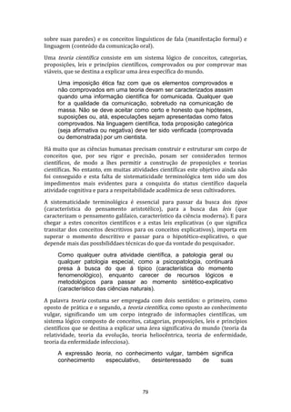 sobre suas paredes) e os conceitos linguísticos de fala (manifestação formal) e
linguagem (conteúdo da comunicação oral).
Uma teoria científica consiste em um sistema lógico de conceitos, categorias,
proposições, leis e princípios científicos, comprovados ou por comprovar mas
viáveis, que se destina a explicar uma área específica do mundo.
Uma imposição ética faz com que os elementos comprovados e
não comprovados em uma teoria devam ser caracterizados asssim
quando uma informação científica for comunicada. Qualquer que
for a qualidade da comunicação, sobretudo na comunicação de
massa. Não se deve aceitar como certo e honesto que hipóteses,
suposições ou, atá, especulações sejam apresentadas como fatos
comprovados. Na linguagem científica, toda proposição categórica
(seja afirmativa ou negativa) deve ter sido verificada (comprovada
ou demonstrada) por um cientista.
Há muito que as ciências humanas precisam construir e estruturar um corpo de
conceitos que, por seu rigor e precisão, posam ser considerados termos
científicos, de modo a lhes permitir a construção de proposições e teorias
científicas. No entanto, em muitas atividades científicas este objetivo ainda não
foi conseguido e esta falta de sistematicidade terminológica tem sido um dos
impedimentos mais evidentes para a conquista do status científico daquela
atividade cognitiva e para a respeitabilidade acadêmica de seus cultivadores.
A sistematicidade terminológica é essencial para passar da busca dos tipos
(característica do pensamento aristotélico), para a busca das leis (que
caracterizam o pensamento galilaico, característico da ciência moderna). E para
chegar a estes conceitos científicos e a estas leis explicativas (o que significa
transitar dos conceitos descritivos para os conceitos explicativos), importa em
superar o momento descritivo e passar para o hipotético-explicativo, o que
depende mais das possbiliddaes técnicas do que da vontade do pesquisador.
Como qualquer outra atividade científica, a patologia geral ou
qualquer patologia especial, como a psicopatologia, continuará
presa à busca do que á típico (característica do momento
fenomenológico), enquanto carecer de recursos lógicos e
metodológicos para passar ao momento sintético-explicativo
(característico das ciências naturais).
A palavra teoria costuma ser empregada com dois sentidos: o primeiro, como
oposto de prática e o segundo, a teoria científica, como oposto ao conhecimento
vulgar, significando um um corpo integrado de informações científicas, um
sistema lógico composto de conceitos, catagorias, proposições, leis e princípios
científicos que se destina a explicar uma área significativa do mundo (teoria da
relatividade, teoria da evolução, teoria heliocêntrica, teoria de enfermidade,
teoria da enfermidade infecciosa).
A expressão teoria, no conhecimento vulgar, também significa
conhecimento
especulativo,
desinteressado
de
suas

79

 