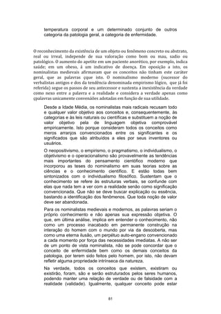 temperatura corporal e um determinado conjunto de outros
categoria da patologia geral, a categoria de enfermidade.

O reconhecimento da existência de um objeto ou fenômeno concreto ou abstrato,
real ou irreal, independe de sua valoração como bom ou mau, sadio ou
patológico. O aumento do apetite em um paciente anorético, por exemplo, indica
saúde; em um obeso, á um indicativo de doença. Em oposição a isto, os
nominalistas medievais afirmavam que os conceitos não tinham este caráter
geral, que as palavras çque isto. O nominalismo moderno (sucessor do
verbalistas antigos e dos da tendência denominada empirismo lógico, que já foi
referida) segue os passos de seu antecessor e sustenta a inexistência da verdade
como nexo entre a palavra e a realidade e considera a verdade apenas como
çpalavras unicamente convenáões adotadas em função de sua utilidade.
Desde a Idade Média, os nominalistas mais radicais recusam todo
e qualquer valor objetivo aos conceitos e, consequentemente, às
categorias e às leis naturais ou científicas e substituem a noção de
valor objetivo pela de linguagem objetiva comprovável
empiricamente. Isto porque consideram todos os conceitos como
meros arranjos convencionados entre os significantes e os
significados que são atribuídos a eles por seus inventores ou
usuários.
O neopositivismo, o empirismo, o pragmatismo, o individualismo, o
objetivismo e o operacionalismo são provavelmente as tendências
mais importantes do pensamento cientófico moderno que
incorporou as teses do nominalismo em suas teorias sobre as
ciências e o conhecimento científico. E estão todas bem
sintonizados com o individualismo filosófico. Sustentam que o
conhecimento se refere às estruturas verbais, se confunde com
elas que nada tem a ver com a realidade senão como significação
convencionada. Que não se deve buscar explicação ou essência,
bastando a identificação dos fenômenos. Que toda noção de valor
deve ser abandonada.
Para os nominalistas medievais e modernos, as palavras seriam o
próprio conhecimento e não apenas sua expressão objetiva. O
que, em última análise, implica em entender o conhecimento, não
como um processo inacabado em permanente construção na
interação do homem com o mundo por via da descoberta, mas
como uma eterna ilusão, um perpétuo auto-engano convencionado
a cada momento por força das necessidades imediatas. A não ser
de um ponto de vista nominalista, não se pode concordar que o
conceito de enfermidade bem como os demais conceitos da
patologia, por terem sido feitos pelo homem, por isto, não devam
refletir alguma propriedade intrínseca da natureza.
Na verdade, todos os conceitos que existem, existiram ou
existirão, foram, são e serão estruturados pelos seres humanos,
podendo manter uma relação de verdade ou de falsidade com a
realidade (validade). Igualmente, qualquer conceito pode estar

81

 