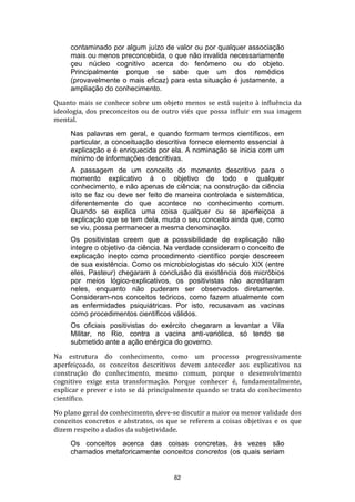 contaminado por algum juízo de valor ou por qualquer associação
mais ou menos preconcebida, o que não invalida necessariamente
çeu núcleo cognitivo acerca do fenômeno ou do objeto.
Principalmente porque se sabe que um dos remédios
(provavelmente o mais eficaz) para esta situação é justamente, a
ampliação do conhecimento.
Quanto mais se conhece sobre um objeto menos se está sujeito à influência da
ideologia, dos preconceitos ou de outro viés que possa influir em sua imagem
mental.
Nas palavras em geral, e quando formam termos científicos, em
particular, a conceituação descritiva fornece elemento essencial à
explicação e é enriquecida por ela. A nominação se inicia com um
mínimo de informações descritivas.
A passagem de um conceito do momento descritivo para o
momento explicativo á o objetivo de todo e qualquer
conhecimento, e não apenas de ciência; na construção da ciência
isto se faz ou deve ser feito de maneira controlada e sistemática,
diferentemente do que acontece no conhecimento comum.
Quando se explica uma coisa qualquer ou se aperfeiçoa a
explicação que se tem dela, muda o seu conceito ainda que, como
se viu, possa permanecer a mesma denominação.
Os positivistas creem que a posssibilidade de explicação não
integre o objetivo da ciência. Na verdade consideram o conceito de
explicação inepto como procedimento científico porqie descreem
de sua existência. Como os microbiologistas do século XIX (entre
eles, Pasteur) chegaram à conclusão da existência dos micróbios
por meios lógico-explicativos, os positivistas não acreditaram
neles, enquanto não puderam ser observados diretamente.
Consideram-nos conceitos teóricos, como fazem atualmente com
as enfermidades psiquiátricas. Por isto, recusavam as vacinas
como procedimentos científicos válidos.
Os oficiais positivistas do exército chegaram a levantar a Vila
Militar, no Rio, contra a vacina anti-variólica, só tendo se
submetido ante a ação enérgica do governo.
Na estrutura do conhecimento, como um processo progressivamente
aperfeiçoado, os conceitos descritivos devem anteceder aos explicativos na
construção do conhecimento, mesmo comum, porque o desenvolvimento
cognitivo exige esta transformação. Porque conhecer é, fundamentalmente,
explicar e prever e isto se dá principalmente quando se trata do conhecimento
científico.
No plano geral do conhecimento, deve-se discutir a maior ou menor validade dos
conceitos concretos e abstratos, os que se referem a coisas objetivas e os que
dizem respeito a dados da subjetividade.
Os conceitos acerca das coisas concretas, às vezes são
chamados metaforicamente conceitos concretos (os quais seriam

82

 