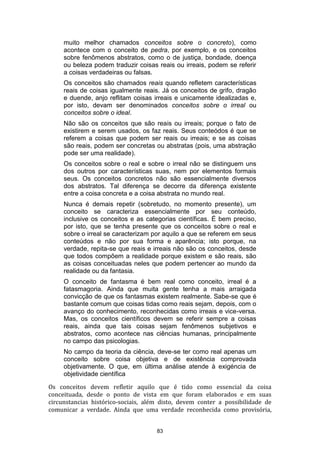 muito melhor chamados conceitos sobre o concreto), como
acontece com o conceito de pedra, por exemplo, e os conceitos
sobre fenômenos abstratos, como o de justiça, bondade, doença
ou beleza podem traduzir coisas reais ou irreais, podem se referir
a coisas verdadeiras ou falsas.
Os conceitos são chamados reais quando refletem características
reais de coisas igualmente reais. Já os conceitos de grifo, dragão
e duende, anjo reflitam coisas irreais e unicamente idealizadas e,
por isto, devam ser denominados conceitos sobre o irreal ou
conceitos sobre o ideal.
Não são os conceitos que são reais ou irreais; porque o fato de
existirem e serem usados, os faz reais. Seus conteódos é que se
referem a coisas que podem ser reais ou irreais; e se as coisas
são reais, podem ser concretas ou abstratas (pois, uma abstração
pode ser uma realidade).
Os conceitos sobre o real e sobre o irreal não se distinguem uns
dos outros por características suas, nem por elementos formais
seus. Os conceitos concretos não são essencialmente diversos
dos abstratos. Tal diferença se decorre da diferença existente
entre a coisa concreta e a coisa abstrata no mundo real.
Nunca é demais repetir (sobretudo, no momento presente), um
conceito se caracteriza essencialmente por seu conteúdo,
inclusive os conceitos e as categorias científicas. É bem preciso,
por isto, que se tenha presente que os conceitos sobre o real e
sobre o irreal se caracterizam por aquilo a que se referem em seus
conteúdos e não por sua forma e aparência; isto porque, na
verdade, repita-se que reais e irreais não são os conceitos, desde
que todos compõem a realidade porque existem e são reais, são
as coisas conceituadas neles que podem pertencer ao mundo da
realidade ou da fantasia.
O conceito de fantasma é bem real como conceito, irreal é a
fatasmagoria. Ainda que muita gente tenha a mais arraigada
convicção de que os fantasmas existem realmente. Sabe-se que é
bastante comum que coisas tidas como reais sejam, depois, com o
avanço do conhecimento, reconhecidas como irreais e vice-versa.
Mas, os conceitos científicos devem se referir sempre a coisas
reais, ainda que tais coisas sejam fenômenos subjetivos e
abstratos, como acontece nas ciências humanas, principalmente
no campo das psicologias.
No campo da teoria da ciência, deve-se ter como real apenas um
conceito sobre coisa objetiva e de existência comprovada
objetivamente. O que, em última análise atende à exigéncia de
objetividade científica
Os conceitos devem refletir aquilo que é tido como essencial da coisa
conceituada, desde o ponto de vista em que foram elaborados e em suas
circunstancias histórico-sociais, além disto, devem conter a possibilidade de
comunicar a verdade. Ainda que uma verdade reconhecida como provisória,
83

 