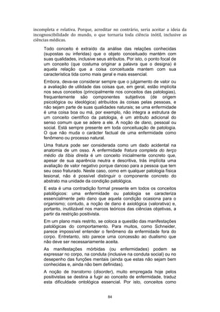 incompleta e relativa. Porque, acreditar no contrário, seria aceitar a ideia da
incognoscibilidade do mundo, o que tornaria toda ciência inótil, inclusive as
ciências médicas.
Todo conceito é extraído da análise das relações conhecidas
(supostas ou inferidas) que o objeto conceituado mantém com
suas qualidades, inclusive seus atributos. Por isto, o ponto focal de
um conceito (que costuma originar a palavra que o designa) é
aquela relação que a coisa conceituada mantem com sua
característica tida como mais geral e mais essencial.
Embora, deva-se considerar sempre que o julgamento de valor ou
a avaliação de utilidade das coisas que, em geral, estão implícita
nos seus conceitos (principalmente nos conceitos das patologias),
frequentemente são componentes subjetivos (de origem
psicológica ou ideológica) atribuídos às coisas pelas pessoas, e
não sejam parte de suas qualidades naturais; se uma enfermidade
é uma coisa boa ou má, por exemplo, não integra a estrutura de
um conceito científico da patologia, é um atributo adicional do
senso comum que se adere a ele. A noção de dano, pessoal ou
social. Está sempre presente em toda conceituação de patologia.
O que não muda o carácter factual de uma enfermidade como
fenômeno ou processo natural.
Uma fratura pode ser considerada como um dado acidental na
anatomia de um osso. A enfermidade fratura completa do terço
médio da tíbia direita é um conceito inicialmente concreto que,
apesar de sua aparência neutra e descritiva, trás implícita uma
avaliação de valor negativo porque danoso para a pessoa que tem
seu osso fraturado. Neste caso, como em qualquer patologia física
lesional, não é possível distinguir o componente concreto do
abstrato ma unidade da condição patológica.
E esta é uma contradição formal presente em todos os conceitos
patológicos: uma enfermidade ou patologia se caracteriza
essencialmente pelo dano que aquela condição ocasiona para o
organismo; contudo, a noção de dano é axiológica (valorativa) e,
portanto, inutilizável nos marcos teóricos das ciências objetivas, a
partir da restrição positivista.
Em um plano mais restrito, se coloca a questão das manifestações
patológicas do comportamento. Para muitos, como Schneider,
parece impossível entender o fenômeno da enfermidade fora do
corpo. Entretanto, isto parece uma concessão ao dualismo que
não deve ser necessariamente aceita.
As manifestações mórbidas (ou enfermidades) podem se
expressar no corpo, na conduta (inclusive na conduta social) ou no
desepenho das funções mentais (ainda que estas não sejam bem
conhecidas e, ainda não bem definidas).
A noção de transtorno (disorder), muito empregada hoje pelos
positivistas se destina a fugir ao conceito de enfermidade, traduz
esta dificuldade ontológica essencial. Por isto, conceitos como
84

 