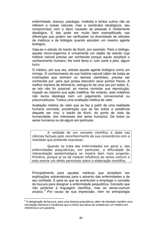 enfermidade, doença, patologia, moléstia e tantos outros não se
referem a coisas naturais, mas a construtos ideológicos. seu
compromisso com o dano causado às pessoas é nitidamente
ideológico. E isto pode ser muito bem exemplificado nas
diferenças que podem ser verificadas na diversidade de atitudes
de médicos e de biólogos quando estudam um mesmo agente
biológico.
Veja-se o estudo do bacilo de Koch, por exemplo. Para o biólogo,
aquele micro-organimo é unicamente um objeto de estudo cuja
história natural precisa ser conhecida porque aquilo ampliará o
conhecimento humano, lhe trará fama e, com sorte e jeito, algum
lucro.
O médico, por sua vez, estuda aquele agente biológico como um
inimigo. O conhecimento de sua história natural (além de todas as
motivações que animam os demais cientistas), precisa ser
conhecida por, para que possa descobrir seus pontos fracos. A
melhor maneira de eliminá-lo, extinguí-lo de uma vez por todas. E,
se isto não for possível, ao menos controlar sua reprodução,
impedir ao máximo sua ação maléfica. No entanto, este malefício
não éuma ideologia nem um julgamento convencional ou
preconceituoso. Traduz uma avaliação médica de valor.
Avaliação médica de valor que se faz a partir de uma realidade
humana concreta; ponderação que se faz sobre a existência
daquele ser vivo, o bacilo de Koch, do ponto de vista da
humanidade, dos interesses dos seres humanos. De todos os
seres humanos ou de algum em particular.

A validade de um conceito científico é dada nas
ciências factuais pelo reconhecimento da sua consonância com a
realidade que pretende expressar.
Quando se trata das enfermidades em geral e, das
enfermidades psiquiátricas, em particular, a dificuldade de
interpretação epistemológica se mostra bem mais exigente.
Primeiro, porque aí se dá notável influência do senso comum e
esta exerce um efeito pernicioso sobre a elaboração científica.

Principalmente para aqueles médicos que acreditam em
explicações sobrenaturais para o advento das enfermidades e de
seu combate. E para os que se aventuram a empregar o conceito
de loucura para designar a enfermidade psiquiátrica. Conceito que
não pertence à linguagem científica, mas ao senso-comum
arcaico. 5 Por causa de sua imprecisão, nem na antropologia
5

A designação de loucura, para uma doença psiquiátrica, além de obsoleta mantém uma
conotação ofensiva e insultuosa que a indica que deva ser evitada por um médico em
referência a um paciente.

85

 