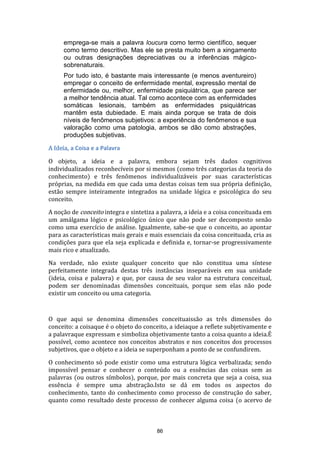 emprega-se mais a palavra loucura como termo científico, sequer
como termo descritivo. Mas ele se presta muito bem a xingamento
ou outras designações depreciativas ou a inferências mágicosobrenaturais.
Por tudo isto, é bastante mais interessante (e menos aventureiro)
empregar o conceito de enfermidade mental, expressão mental de
enfermidade ou, melhor, enfermidade psiquiátrica, que parece ser
a melhor tendência atual. Tal como acontece com as enfermidades
somáticas lesionais, também as enfermidades psiquiátricas
mantêm esta dubiedade. E mais ainda porque se trata de dois
níveis de fenômenos subjetivos: a experiência do fenômenos e sua
valoração como uma patologia, ambos se dão como abstrações,
produções subjetivas.
A Ideia, a Coisa e a Palavra
O objeto, a ideia e a palavra, embora sejam três dados cognitivos
individualizados reconhecíveis por si mesmos (como três categorias da teoria do
conhecimento) e três fenômenos individualizáveis por suas características
próprias, na medida em que cada uma destas coisas tem sua própria definição,
estão sempre inteiramente integrados na unidade lógica e psicológica do seu
conceito.
A noção de conceito integra e sintetiza a palavra, a ideia e a coisa conceituada em
um amálgama lógico e psicológico único que não pode ser decomposto senão
como uma exercício de análise. Igualmente, sabe-se que o conceito, ao apontar
para as características mais gerais e mais essenciais da coisa conceituada, cria as
condições para que ela seja explicada e definida e, tornar-se progressivamente
mais rico e atualizado.
Na verdade, não existe qualquer conceito que não constitua uma síntese
perfeitamente integrada destas três instâncias inseparáveis em sua unidade
(ideia, coisa e palavra) e que, por causa de seu valor na estrutura conceitual,
podem ser denominadas dimensões conceituais, porque sem elas não pode
existir um conceito ou uma categoria.

O que aqui se denomina dimensões conceituaissão as três dimensões do
conceito: a coisaque é o objeto do conceito, a ideiaque a reflete subjetivamente e
a palavraque expressam e simboliza objetivamente tanto a coisa quanto a ideia.É
possível, como acontece nos conceitos abstratos e nos conceitos dos processos
subjetivos, que o objeto e a ideia se superponham a ponto de se confundirem.
O conhecimento só pode existir como uma estrutura lógica verbalizada; sendo
impossível pensar e conhecer o conteúdo ou a essências das coisas sem as
palavras (ou outros símbolos), porque, por mais concreta que seja a coisa, sua
essência é sempre uma abstração.Isto se dá em todos os aspectos do
conhecimento, tanto do conhecimento como processo de construção do saber,
quanto como resultado deste processo de conhecer alguma coisa (o acervo de

86

 
