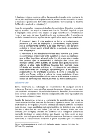 O dualismo religioso inspirou a ideia da separação da noção, coisa e palavra. No
século passado, houve duas reações monistas, materialistas e historicistas contra
o dualismo: o positivismo de Comte (conservadora e mecanicista) e a doutrina
de Marx (revolucionária e dialética). 6
Uma das concepções extremas derivadas do positivismo lógico(ou empirismo
lógico), manobra com a qual se intenta reduzir toda Filosofia à linguística, é que
a linguagem seria apenas uma espécie de jogo subordinado a determinadas
regras e que todos os jogos linguísticos teriam o mesmo valor. E, com isto se
estabelece uma cisão entre a palavra e seu significado e a coisa a que se referem.
O empirismo lógico é uma tendência da teoria do conhecimento
positivista que tanto se dirige para o conhecimento vulgar, quanto
para o conhecimento científico e, se pode inferir que, nele se tende
a definir o homem como animal falante e confunde o psiquismo
com a linguagem.
O verbalismo é uma tendência derivada desta corrente que (como
os nominalistas medievais) tenta substituir o estudo da realidade
pela análise linguística, a investigação dos fatos pela interpretação
das palavras que os denominam, a definição das coisas pela
definição verbal. Enfim, substitui os objetos pelas palavras que se
referem a eles. Esta tendência filosófica tem exercido muita
influência em escolas médicas e, principalmente, psiquiátricas
norte-americanas de orientação epidemiológicas e em grupos
psicoanalíticos de orientação lacaniana. E como é cultivada na
matriz econômica, política e cultural de nossa sociedade, é bem
natural que seja absorvida mais ou menos acriticamente em nossa
cultura de periferia pelos intelectuais mais ou menos colonizados.
Descobrir e Criar
Tarefa importante na elaboração do conhecimento de qualquer ciência é
justamente descobrir, o que significa separar, denominar e isolar as coisas ou os
conceitos mais elementares daquela área do mundo. Descobrir é encontrar uma
coisa nova ou um aspecto novo de uma coisa já conhecida; notar e perceber uma
coisa que estava despercebida.
Depois da descoberta, segue-se a exploração do descoberto.Em termos de
conhecimento científico, trata-se de elaborar e operar os meios que permitam
estabelecer de modo preciso, válido e confiável as relações entre os fenômenos
mais simples e suas qualidades mais características no âmbito de seu objeto; a
descoberta científica de uma coisa (concreta ou abstrata, como um novo
conecito, por exemplo) consiste em identificar suas categorias conceituais,
buscando distinguir as características que devasm ser tidas como as mais
essenciais e as mais generalizáveis no fenômeno natural descoberto e nominado;
separando as características essenciais e gerais daquelas que são acessórias
6

Há um estudo interessante de WING, J.K., Reflexões sobre a Loucura, Ed. Zahar, Rio,
1979, pp. 11 e seguintes.

89

 