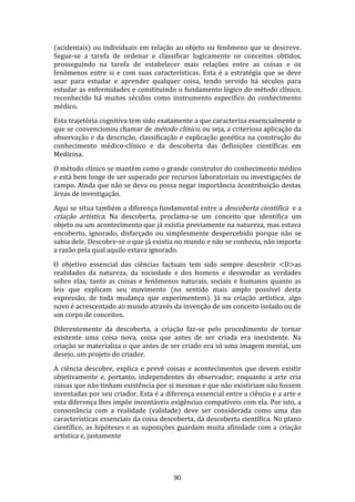(acidentais) ou individuais em relação ao objeto ou fenômeno que se descreve.
Segue-se a tarefa de ordenar e classificar logicamente os conceitos obtidos,
prosseguindo na tarefa de estabelecer mais relações entre as coisas e os
fenômenos entre si e com suas características. Esta é a estratégia que se deve
usar para estudar e aprender qualquer coisa, tendo servido há séculos para
estudar as enfermidades e constituindo o fundamento lógico do método clínico,
reconhecido há muitos séculos como instrumento específico do conhecimento
médico.
Esta trajetória cognitiva tem sido exatamente a que caracteriza essencialmente o
que se convencionou chamar de método clínico, ou seja, a criteriosa aplicação da
observação e da descrição, classificação e explicação genética na construção do
conhecimento médico-clínico e da descoberta das definições científicas em
Medicina.
O método clínico se mantém como o grande construtor do conhecimento médico
e está bem longe de ser superado por recursos laboratoriais ou investigações de
campo. Ainda que não se deva ou possa negar importância àcontribuição destas
áreas de investigação.
Aqui se situa também a diferença fundamental entre a descoberta científica e a
criação artística. Na descoberta, proclama-se um conceito que identifica um
objeto ou um acontecimento que já existia previamente na natureza, mas estava
encoberto, ignorado, disfarçado ou simplesmente despercebido porque não se
sabia dele. Descobre-se o que já existia no mundo e não se conhecia, não importa
a razão pela qual aquilo estava ignorado.
O objetivo essencial das ciências factuais tem sido sempre descobrir <D>as
realidades da natureza, da sociedade e dos homens e desvendar as verdades
sobre elas; tanto as coisas e fenômenos naturais, sociais e humanos quanto as
leis que explicam seu movimento (no sentido mais amplo possível desta
expressão, de toda mudança que experimentem). Já na criação artística, algo
novo é acrescentado ao mundo através da invenção de um conceito isolado ou de
um corpo de conceitos.
Diferentemente da descoberta, a criação faz-se pelo procedimento de tornar
existente uma coisa nova, coisa que antes de ser criada era inexistente. Na
criação se materializa o que antes de ser criado era só uma imagem mental, um
desejo, um projeto do criador.
A ciência descobre, explica e prevê coisas e acontecimentos que devem existir
objetivamente e, portanto, independentes do observador; enquanto a arte cria
coisas que não tinham existência por si mesmas e que não existiriam não fossem
inventadas por seu criador. Esta é a diferença essencial entre a ciência e a arte e
esta diferença lhes impõe incontáveis exigências compatíveis com ela. Por isto, a
consonância com a realidade (validade) deve ser considerada como uma das
características essenciais da coisa descoberta, da descoberta científica. No plano
científico, as hipóteses e as suposições guardam muita afinidade com a criação
artística e, justamente

90

 