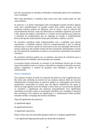 por isto, necessitam ser aferidas, verificadas e submetidas àprova de consinância
com a realidade.
Nem toda descoberta é científica, bem como nem toda criação pode ser tida
como artística.
As palavras e as ideias empregadas pelo investigador quando decobre alguma
coisa nova cientificamente ou quando usadas pelo artista quando cria uma
produção artística, podem ser idênticas, mas as coisas a que se referem são
essencialmente diversas, como são diferentes os caminhos cognitivos que levam
a elas. Apesar de ambas, a descoberta e a criação, serem expressas por palavras,
a estrutura do conhecimento que se emprega na criação é completamente
diversa do tipo de conhecimento usado para descobrir, explicar e prever.
Os conceitos científicos estão comprometidos com a realidade, pois devem
representar a realidade natural, social ou comportamental a que se refiram
(mesmo que a recriem a partir de uma teoria ou de uma ideologia sob forma de
teoria); ainda que não estejam isentos de bias conceituais, deformações e causas
de erro capazes de contaminar os juízos e os raciocínios construídos com aqueles
conceitos.
Os conceitos artísticos podem ser, no máximo, uma fonte de referência para o
conhecimento da realidade, uma ilustração, um exemplo.
A invenção técnica (invenção ou invento) é um fenômeno técnico que se situa
como intermediário entre a criação e a descoberta, quando se descobre um meio
prático, engenhoso e criativo de produzir uma utilidade a partir de um
conhecimento.
Palavra e Significado
Um conjunto vocálico só pode ser chamado de palavra se tiver significação que
lhe tenha sido atribuída no interior de um sistema cultural. Além de recursos
indispensáveis àcomunicação, as palavras podem ser empregadas para formar
proposições, enunciados ou juízos, que são figuras linguísticas nas quais se
afirma ou nega alguma coisa em relação a outra coisa ou a um processo. Quando
se considera a significação das palavras, principalmente seus significados
articulados em juízos (como os enunciados científicos, por exemplo), é possível
lhes reconhecer três espécies de significação e o conhecimento delas permite
entender melhor o emprego dos termos científicos.
Tipos de significados das palavras:
a) significado lógico,
b) significado factual e
c) significado expressivo.
Pode-se dizer que um enunciado qualquer pode ter os segintes significados:
= um significado lógicoquando pode ser declarado verdadeiro

91

 