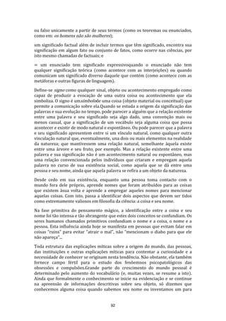 ou falso unicamente a partir de seus termos (como os teoremas ou enunciados,
como em: os homens não são mulheres);
um significado factual além de incluir termos que têm significado, encontra sua
significação em algum fato ou conjunto de fatos, como ocorre nas ciências, por
isto mesmo chamadas de factuais; e
= um enunciado tem significado expressivoquando o enunciado não tem
qualquer significação teórica (como acontece com as interjeições) ou quando
comunicam um significado diverso daquele que contém (como acontece com as
metáforas e outras figuras de linguagem).
Define-se signo como qualquer sinal, objeto ou acontecimento empregado como
capaz de produzir a evocação de uma outra coisa ou acontecimento que ela
simboliza. O signo é umsímbolode uma coisa (objeto material ou conceitual) que
permite a comunicação sobre ela.Quando se estuda a origem da significação das
palavras e sua evolução no tempo, pode parecer a alguém que a relação existente
entre uma palavra e seu significado seja algo dado, uma convenção mais ou
menos casual, que a significação de um vocábulo seja alguma coisa que possa
acontecer e existir de modo natural e espontâneo. Ou pode parecer que a palavra
e seu significado apresentem entre si um vínculo natural, como qualquer outra
vinculação natural que, eventualmente, una dois ou mais elementos na realidade
da natureza; que mantivessem uma relação natural, semelhante àquela existe
entre uma árvore e seu fruto, por exemplo. Mas a relação existente entre uma
palavra e sua significação não é um acontecimento natural ou espontâneo, mas
uma relação convencionada pelos indivíduos que criaram e empregam aquela
palavra no curso de sua existência social, como aquela que se dá entre uma
pessoa e seu nome, ainda que aquela palavra se refira a um objeto da natureza.
Desde cedo em sua existência, enquanto uma pessoa toma contacto com o
mundo fora dele próprio, aprende nomes que foram atribuídos para as coisas
que existem àsua volta e aprende a empregar aqueles nomes para mencionar
aquelas coisas. Com isto, passa a identificar dois aspectos que devem ser tidos
como extremamente valiosos em filosofia da ciência: a coisa e seu nome.
Na fase primitiva do pensamento mágico, a identificação entre a coisa e seu
nome foi tão intensa e tão abrangente que estes dois conceitos se confundiam. Os
seres humanos chamados primitivos confundiam o nome e a coisa, o nome e a
pessoa. Esta influência ainda hoje se manifesta em pessoas que evitam falar em
coisas "ruins" para evitar "atrair o mal", não "mencionam o diabo para que ele
não apareça"...
Toda estrutura das explicações míticas sobre a origem do mundo, das pessoas,
das instituições e outras explicações míticas para contentar a curiosidade e a
necessidade de conhecer se originam nesta tendência. Não obstante, ela também
fornece campo fértil para o estudo dos fenôemnos psicopatológicos das
obsessões e compulsões.Grande parte do crescimento do mundo pessoal é
determinado pelo aumento do vocabulário (e, muitas vezes, se resume a isto).
Ainda que formalmente o conhecimento se inicie na evidenciação e se continue
na apreensão de informações descritivas sobre seu objeto, só dizemos que
conhecemos alguma coisa quando sabemos seu nome ou inventamos um para

92

 