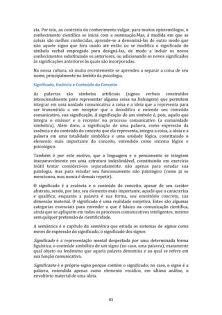 ela. Por isto, ao contrário do conhecimento vulgar, para muitos epistemólogos, o
conhecimento científico se inicia com a nominação.Mas, à medida em que as
coisas são melhor conhecidas, aprende-se a denominá-las de outro modo que
não aquele signo que fora usado até então ou se modifica o significado do
símbolo verbal empregado para designá-las, de modo a incluir os novos
conhecimentos substituindo os anteriores, ou adicionando os novos significados
às significações anteriores às quais são incorporadas.
Na nossa cultura, só muito recentemente se aprendeu a separar a coisa de seu
nome, principalmente no âmbito da psicologia.
Significado, Essência e Conteúdo do Conceito
As palavras são símbolos artificiais (signos verbais construídos
intencionalmente para representar alguma coisa na linhiagem) que permitem
integrar em uma unidade comunicativa a coisa e a ideia que a representa para
ser transmitida a um receptor que a decodifica e entende seu conteúdo
comunicativo, sua significação. A significação de um símbolo é, pois, aquilo que
integra o emissor e o receptor no processo comunicativo (a comunidade
simbólica). Além disto, a significação de uma palavra, como expressão da
essência e do conteúdo do conceito que ela representa, integra a coisa, a ideia e a
palavra em uma totalidade simbólica e uma unidade lógica, constituindo o
elemento mais importante do conceito, entendido como sistema lógico e
psicológico.
Também é por este motivo, que a linguagem e o pensamento se integram
inseparavelmente em uma estrutura indeslindável, constituindo em exercício
inútil tentar considerá-los separadamente, não apenas para estudar sua
patologia, mas para estudar seu funcionamento não patológico (como já se
mencionou, mas nunca é demais repetir).
O significado é a essência e o conteúdo do conceito, apesar de seu caráter
abstrato, sendo, por isto, seu elemento mais importante, aquele que o caracteriza
e qualifica; enquanto a palavra é sua forma, seu envoltório concreto, sua
dimensão material. O significado é uma realidade sunjetiva. Estes são algumas
categorias essenciais para entender o que é básico na comunicação científica,
ainda que se apliquem em todos os processos comunicativos inteligentes, mesmo
sem qulquer pretensão de cientificidade.
A semântica é o capítulo da semiótica que estuda os sistemas de signos como
meios de expressão do significado, o significado dos signos

Significado é a representação mental despertada por uma determinada forma

liguística, o conteúdo simbólico de um signo (no caso, uma palavra), exatamente
qual objeto ou fenômeno que aquela palavra denomina e ao qual se refere em
sua função comunicativa.

Significante é o próprio signo porque contém o significado; no caso, o signo é a

palavra, entendida apenas como elemento vocálico, em última análise, o
envoltório material de uma ideia.

93

 