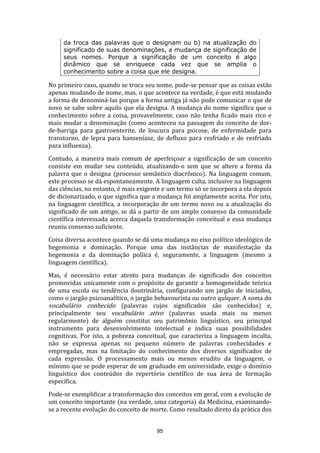 da troca das palavras que o designam ou b) na atualização do
significado de suas denominações, a mudança de significação de
seus nomes. Porque a significação de um conceito é algo
dinâmico que se enriquece cada vez que se amplia o
conhecimento sobre a coisa que ele designa.

No primeiro caso, quando se troca seu nome, pode-se pensar que as coisas estão
apenas mudando de nome, mas, o que acontece na verdade, é que está mudando
a forma de denominá-las porque a forma antiga já não pode comunicar o que de
novo se sabe sobre aquilo que ela designa. A mudança do nome significa que o
conhecimento sobre a coisa, provavelmente, caso não tenha ficado mais rico e
mais mudar a denominação (como aconteceu na passagem do conceito de dorde-barriga para gastroenterite, de loucura para psicose, de enfermidade para
transtorno, de lepra para hanseníase, de defluxo para resfriado e de resfriado
para influenza).
Contudo, a maneira mais comum de aperfeiçoar a significação de um conceito
consiste em mudar seu conteúdo, atualizando-o sem que se altere a forma da
palavra que o designa (processo semântico diacrônico). Na linguagem comum,
este processo se dá espontaneamente. A linguagem culta, inclusive na linguagem
das ciências, no entanto, é mais exigente e um termo só se incorpora a ela depois
de dicionarizado, o que significa que a mudança foi amplamente aceita. Por isto,
na linguagem científica, a incorporação de um termo novo ou a atualização do
significado de um antigo, se dá a partir de um amplo consenso da comunidade
científica interessada acerca daquela transformação conceitual e essa mudança
reuniu consenso suficiente.
Coisa diversa acontece quando se dá uma mudança no eixo político ideológico de
hegemonia e dominação. Porque uma das instâncias de manifestação da
hegemonia e da dominação políica é, seguramente, a linguagem (mesmo a
linguagem científica).
Mas, é necessário estar atento para mudanças de significado dos conceitos
promovidas unicamente com o propósito de garantir a homogeneidade teórica
de uma escola ou tendência doutrinária, configurando um jargão de iniciados,
como o jargão psicoanalítico, o jargão behavourista ou outro qulquer. A soma do
vocabulário conhecido (palavras cujos significados são conhecidos) e,
principalmente seu vocabulário ativo (palavras usada mais ou menos
regularmente) de alguém constitui seu patrimônio linguístico, seu principal
instrumento para desenvolvimento intelectual e indica suas possibilidades
cognitivas. Por isto, a pobreza conceitual, que caracteriza a linguagem inculta,
não se expressa apenas no pequeno número de palavras conhecidades e
empregadas, mas na limitação do conhecimento dos diversos significados de
cada expressão. O processamento mais ou menos erudito da linguagem, o
mínimo que se pode esperar de um graduado em universidade, exige o domínio
linguístico dos conteúdos do repertório científico de sua área de formação
específica.
Pode-se exemplificar a transformação dos conceitos em geral, com a evolução de
um conceito importante (na verdade, uma categoria) da Medicina, examinandose a recente evolução do conceito de morte. Como resultado direto da prática dos
95

 
