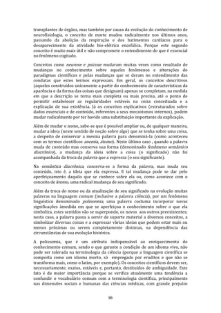 transplantes de órgãos, mas também por causa da evolução do conhecimento de
neurofisiologia, o conceito de morte mudou radicalmente nos últimos anos,
passando da abolição da respiração e dos batimentos cardíacos para o
desaparecimento da atividade bio-elétrica encefálica. Porque este segundo
conceito é muito mais útil e não compromete o entendimento do que é essencial
no fenômeno cogitado.
Conceitos como neurose e psicose mudaram muitas vezes como resultado de
mudanças no conhecimento sobre aqueles fenômenos e alterações do
paradigmas científicos e pelas mudanças que se deram no entendimento das
condutas que estes termos expressam. Em geral, os conceitos descritivos
(aqueles construídos unicamente a partir do conhecimento de características da
aparência e da forma das coisas que designam) apenas se completam, na medida
em que a descrição se torna mais completa ou mais precisa, até o ponto de
permitir estabelecer as regularidades estáveis na coisa conceituada e a
explicação de sua existência. Já os conceitos explicativos (estruturados sobre
dados essenciais e de conteúdo, referentes a seus mecanismos internos), podem
mudar radicalmente por ter havido uma substituição importante da explicação.
Além de mudar o nome, sabe-se que é possível ampliar ou, de qualquer maneira,
mudar a ideia (neste sentido de noção sobre algo) que se tenha sobre uma coisa,
a despeito de conservar a mesma palavra para denominá-la (como aconteceu
com os termos científicos anemia, átomo). Neste último caso , quando a palavra
muda de conteúdo mas conserva sua forma (denominado fenômeno semântico
diacrônico), a mudança da ideia sobre a coisa (o significado) não foi
acompanhada da troca da palavra que a expressa (o seu significante).
Na semântica diacrônica, conserva-se a forma da palavra, mas muda seu
conteúdo, isto é, a ideia que ela expressa. E tal mudança pode se dar pelo
aperfeiçoamento daquilo que se conhece sobre ela ou, como acontece com o
conceito de átomo, uma radical mudança de seu significado.
Além da troca do nome ou da atualização de seu significado na evolução muitas
palavras na linguagem comum (inclusive a palavra ciência), por um fenômeno
linguístico denominado polissemia, uma palavra costuma incorporar novas
significações àmedida em que se aperfeiçoa o conhecimento sobre o que ela
simboliza, estes sentidos vão se superpondo, os novos aos outros preexistentes;
nesta caso, a palavra passa a servir de suporte material a diversos conceitos, a
simbolizar diversas coisas e a expressar várias ideias que podem estar mais ou
menos próximas ou serem completamente distintas, na dependência das
circunstâncias de sua evolução histórica.
A polissemia, que é um atributo indispensável ao enriquecimento do
conhecimento comum, sendo o que garante a condição de um idioma vivo, não
pode ser tolerada na terminologia da ciência (porque a linguagem científica se
comporta como um idioma morto, só empregado por eruditos e que não se
transforma mais, como o latim, por exemplo). Os conceitos científicos devem ser,
necessariamente, exatos, estáveis e, portanto, destituídos de ambiguidade. Este
fato é da maior importância porque se verifica atualmente uma tendência a
confundir o vocabulário comum com a terminologia científica, principalmente
nas dimensões sociais e humanas das ciências médicas, com grande prejuízo
96

 