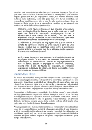 metáfora e de metonímia, que são tipos particulares de linguagem figurada na

qual se dá uma atribuição intencional de sentido a uma palavra que é diversa
daquele que ela tem. Mas, na linguagem da ciência, não pode ou não deve haver
metáfora nem metonímia, como não pode nem deve haver semântica. Em
terminologia científica, quem sabe o que faz não pratica qualquer figura de
linguagem. Muito menos trata a terminologia científica ou as regras de sua
sintaxe com a liberdade da linguagem comum.
Metáfora é uma figura de linguagem que emprega uma palavra
com significado diferente daquele que é dela, mas com o qual
pode ser facilmente comparado subjetivamente (como o
desemprego é uma doença da sociedade). Caso em que a
expressão doença caracteriza um recurso metafórico, que deve
ser entendido como se o desemprego fosse uma doença.
A metonímia é uma figura de linguagem pela qual se amplia o
âmbito da significação original de uma palavra, a partir de uma
relação objetiva que se reconheça existir entre a significação
original própria e a figurada que lhe é atribuída neste processo,
(como em cem cabeças de gado).
As figuras de linguagem desempenham papel muito importante na
linguagem literária e em todas as maneiras mais cultas de
comunicação do senso comum. Contudo, na linguagem científica
não se admite, sequer, o empregos de variações sinônimas,
quanto mais o uso de figuras de linguagem, de variações
expressivas indicativas de julgamento (como admiração, ironia,
reprovação), de licenças poéticas.
Linguagem, Língua e Ciência
No estudo dos conceitos, principalmente comparando-se a conceituação vulgar
com a conceituação científica, pode-se inferir a importância particular que têm
as questões linguísticas na atividade da ciência. Há, até, quem afirme que uma
ciência é sua liguagem e isto é bem pertinente. De certa maneira, cada ciência é
uma linguagem bem disciplinada, não sendo possível separar o conteúdo de uma
atividade científica da linguagem que a contém e pela qual ela se concretiza.
A capacidade verbal (e mais as capacidades de trabalhar e amar) e sua realização
na linguagem constitui importante atributo da espécie humana e um fator dos
mais significativos para separar os humanos dos demais seres vivos. Definir o
homem como um animal que fala, (ou que ama, ou que trabalha) é um processo
definidor pertinente e muito usado. Neste sentido, pode-se inferir muito sobre
toda cultura em função do estudo da sua linguagem.
A linguagem comum é mais ou menos espontânea e se estrutura naturalmente ao
longo do processos histórico-social. Já a linguagem científica é uma linguagem
artifical, construída deliberadamente de maneira controlada (sentido unívoco e
exatidão do significado) para servir aos propósitos científicos com fiabilidade e
validade. Há quem defenda a opinião de que só a linguagem matemática pode
atingir estes objetivos.
98

 