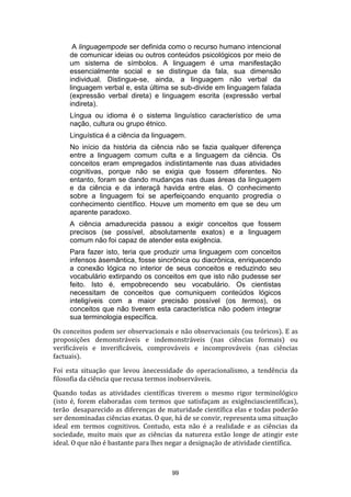 A linguagempode ser definida como o recurso humano intencional
de comunicar ideias ou outros conteúdos psicológicos por meio de
um sistema de símbolos. A linguagem é uma manifestação
essencialmente social e se distingue da fala, sua dimensão
individual. Distingue-se, ainda, a linguagem não verbal da
linguagem verbal e, esta última se sub-divide em linguagem falada
(expressão verbal direta) e linguagem escrita (expressão verbal
indireta).
Língua ou idioma é o sistema linguístico característico de uma
nação, cultura ou grupo étnico.
Linguística é a ciência da linguagem.
No início da história da ciência não se fazia qualquer diferença
entre a linguagem comum culta e a linguagem da ciência. Os
conceitos eram empregados indistintamente nas duas atividades
cognitivas, porque não se exigia que fossem diferentes. No
entanto, foram se dando mudanças nas duas áreas da linguagem
e da ciência e da interaçã havida entre elas. O conhecimento
sobre a linguagem foi se aperfeiçoando enquanto progredia o
conhecimento científico. Houve um momento em que se deu um
aparente paradoxo.
A ciência amadurecida passou a exigir conceitos que fossem
precisos (se possível, absolutamente exatos) e a linguagem
comum não foi capaz de atender esta exigência.
Para fazer isto, teria que produzir uma linguagem com conceitos
infensos àsemântica, fosse sincrônica ou diacrônica, enriquecendo
a conexão lógica no interior de seus conceitos e reduzindo seu
vocabulário extirpando os conceitos em que isto não pudesse ser
feito. Isto é, empobrecendo seu vocabulário. Os cientistas
necessitam de conceitos que comuniquem conteúdos lógicos
inteligíveis com a maior precisão possível (os termos), os
conceitos que não tiverem esta característica não podem integrar
sua terminologia específica.
Os conceitos podem ser observacionais e não observacionais (ou teóricos). E as
proposições demonstráveis e indemonstráveis (nas ciências formais) ou
verificáveis e inverificáveis, comprováveis e incomprováveis (nas ciências
factuais).
Foi esta situação que levou ànecessidade do operacionalismo, a tendência da
filosofia da ciência que recusa termos inobserváveis.
Quando todas as atividades científicas tiverem o mesmo rigor terminológico
(isto é, forem elaboradas com termos que satisfaçam as exigênciascientíficas),
terão desaparecido as diferenças de maturidade científica elas e todas poderão
ser denominadas ciências exatas. O que, há de se convir, representa uma situação
ideal em termos cognitivos. Contudo, esta não é a realidade e as ciências da
sociedade, muito mais que as ciências da natureza estão longe de atingir este
ideal. O que não é bastante para lhes negar a designação de atividade científica.

99

 