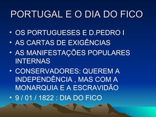 PORTUGAL E O DIA DO FICO
• OS PORTUGUESES E D.PEDRO I
• AS CARTAS DE EXIGÊNCIAS
• AS MANIFESTAÇÕES POPULARES
INTERNAS
• CONSERVADORES: QUEREM A
INDEPENDÊNCIA , MAS COM A
MONARQUIA E A ESCRAVIDÃO
• 9 / 01 / 1822 : DIA DO FICO