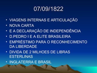 07/09/1822
• VIAGENS INTERNAS E ARTICULAÇÃO
• NOVA CARTA
• E A DECLARAÇÃO DE INDEPENDÊNCIA
• D.PEDRO I E A ELITE BRASILEIRA
• EMPRÉSTIMO PARA O RECONHECIMENTO
DA LIBERDADE
• DIVIDA DE 2 MILHOES DE LIBRAS
ESTERLINAS
• INGLATERRA E BRASIL