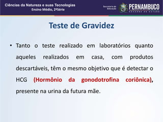 • Tanto o teste realizado em laboratórios quanto
aqueles realizados em casa, com produtos
descartáveis, têm o mesmo objetivo que é detectar o
HCG (Hormônio da gonodotrofina coriônica),
presente na urina da futura mãe.
Teste de Gravidez
Ciências da Natureza e suas Tecnologias
Ensino Médio, 2ªSérie
 