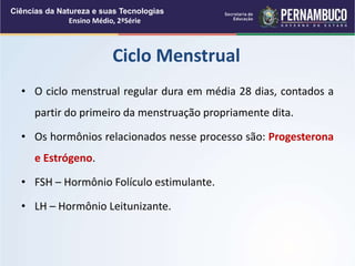 • O ciclo menstrual regular dura em média 28 dias, contados a
partir do primeiro da menstruação propriamente dita.
• Os hormônios relacionados nesse processo são: Progesterona
e Estrógeno.
• FSH – Hormônio Folículo estimulante.
• LH – Hormônio Leitunizante.
Ciclo Menstrual
Ciências da Natureza e suas Tecnologias
Ensino Médio, 2ªSérie
 