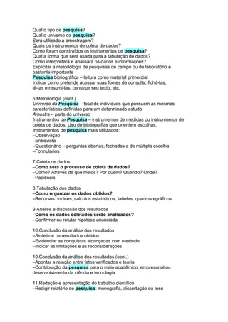 Qual o tipo de pesquisa?
Qual o universo da pesquisa?
Será utilizado a amostragem?
Quais os instrumentos de coleta de dados?
Como foram construídos os instrumentos de pesquisa?
Qual a forma que será usada para a tabulação de dados?
Como interpretará e analisará os dados e informações?
Explicitar a metodologia de pesquisas de campo ou de laboratório é
bastante importante
Pesquisa bibliográfica – leitura como material primordial
Indicar como pretende acessar suas fontes de consulta, fichá-las,
lê-las e resumi-las, construir seu texto, etc.

6.Metodologia (cont.)
Universo da Pesquisa – total de indivíduos que possuem as mesmas
características definidas para um determinado estudo
Amostra – parte do universo
Instrumentos de Pesquisa – instrumentos de medidas ou instrumentos de
coleta de dados. Uso de bibliografias que orientem escolhas.
Instrumentos de pesquisa mais utilizados:
–Observação
–Entrevista
–Questionário – perguntas abertas, fechadas e de múltipla escolha
–Formulários

7.Coleta de dados
–Como será o processo de coleta de dados?
–Como? Através de que meios? Por quem? Quando? Onde?
–Paciência

8.Tabulação dos dados
–Como organizar os dados obtidos?
–Recursos: índices, cálculos estatísticos, tabelas, quadros egráficos

9.Análise e discussão dos resultados
–Como os dados coletados serão analisados?
–Confirmar ou refutar hipótese anunciada

10.Conclusão da análise dos resultados
–Sintetizar os resultados obtidos
–Evidenciar as conquistas alcançadas com o estudo
–Indicar as limitações e as reconsiderações

10.Conclusão da análise dos resultados (cont.)
–Apontar a relação entre fatos verificados e teoria
–Contribuição da pesquisa para o meio acadêmico, empresarial ou
desenvolvimento da ciência e tecnologia

11.Redação e apresentação do trabalho científico
–Redigir relatório de pesquisa: monografia, dissertação ou tese
 
