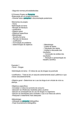 –Segundo normas pré-estabelecidas

O Primeiro Projeto de Pesquisa
•Elaboração de um projeto provisório
–Orientar toda a pesquisa e documentação posteriores

•Elementos do projeto:
–Tema
•Delimitação do tema
–Revisão de literatura
–Justificativa
–Objetivo geral
–Objetivos específicos
–Metodologia
1.Escolha do tema
2.Revisão de literatura
3.Justificativa
4.Formulação do problema
5.Determinação de objetivos               6.Metodologia
                                          7.Coleta de dados
                                          8.Tabulação dos dados
                                          9.Análise e discussão dos
                                          resultados
                                          10.Conclusão da análise dos
                                          resultados
                                          11.Redação e apresentação do
                                          trabalho científico


Exemplo 1
•Tema – Drogas

•Delimitação do tema – O índice de uso de drogas na juventude

•Justificativa – Trata-se de um assunto extremamente atual, polêmico e que
cresce assustadoramente.

•Objetivo geral – Determinar se o uso da droga é em virtude de vício ou
doença.

•Objetivos específicos
–Constatar o índice do aumento de consumo
–Descobrir as influências recebidas pelos usuários
–Discutir as conseqüências do uso de drogas no organismo
–Discutir as orientações para combater o uso e os meios de coibi-lo
–Pesquisar o tratamento mais adequado

•Metodologia
–Utilização de pesquisa bibliográfica
–Fazer levantamento bibliográfico
 
