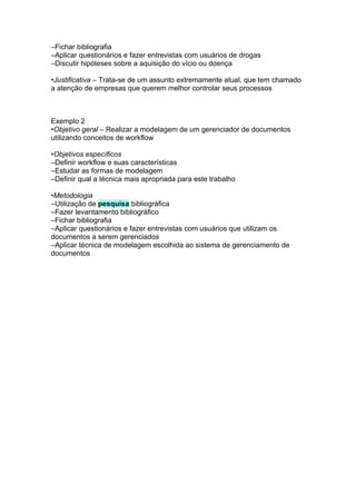 –Fichar bibliografia
–Aplicar questionários e fazer entrevistas com usuários de drogas
–Discutir hipóteses sobre a aquisição do vício ou doença

•Justificativa – Trata-se de um assunto extremamente atual, que tem chamado
a atenção de empresas que querem melhor controlar seus processos



Exemplo 2
•Objetivo geral – Realizar a modelagem de um gerenciador de documentos
utilizando conceitos de workflow

•Objetivos específicos
–Definir workflow e suas características
–Estudar as formas de modelagem
–Definir qual a técnica mais apropriada para este trabalho

•Metodologia
–Utilização de pesquisa bibliográfica
–Fazer levantamento bibliográfico
–Fichar bibliografia
–Aplicar questionários e fazer entrevistas com usuários que utilizam os
documentos a serem gerenciados
–Aplicar técnica de modelagem escolhida ao sistema de gerenciamento de
documentos
 