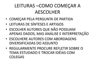 LEITURAS –COMO COMEÇAR A 
AESCOLHER 
• COMEÇAR PELA PERGUNTA DE PARTIDA 
• LEITURAS DE SÍNTESES E ARTIGOS 
• ESCOLHER AUTORES QUE NÃO POSSUAM 
APENAS DADOS, MAS ANÁLISE E INTERPRETAÇÃO 
• ESCOLHERE AUTORES COM ABORDAGENS 
DIVERSIFICADAS DO ASSUNTO 
• REGULARMENTE PROCURE REFLETIR SOBRE O 
TEMA ESTUDADO E TROCAR IDÉIAS COM 
COLEGAS 
 