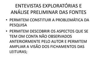 ENTEVISTAS EXPLORATÓRIAS E 
ANÁLISE PRELIMINAR DAS FONTES 
• PERMITEM CONSTITUIR A PROBLEMÁTICA DA 
PESQUISA 
• PERMITEM DESCOBRIR OS ASPECTOS QUE SE 
TEM OM CONTA NÃO OBSERVADOS 
ANTERIORMENTE PELO AUTOR E PERMITEM 
AMPLIAR A VISÃO DOS FICHAMENTOS DAS 
LEITURAS; 
 
