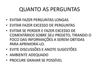 QUANTO AS PERGUNTAS 
• EVITAR FAZER PERGUNTAS LONGAS 
• EVITAR FAZER EXCESSO DE PERGUNTAS 
• EVITAR SE PERDER E FAZER EXCESSO DE 
COMENTÁRIOS SOBRE SEU PROJETO, TIRANDO O 
FOCO DAS INFORMAÇÕES A SEREM OBTIDAS 
PARA APRIMORÁ-LO. 
• EVITE DISCUSSÕES E ANOTE SUGESTÕES 
• AMBIENTE ADEQUADO 
• PROCURE GRAVAR SE POSSÍVEL 
 