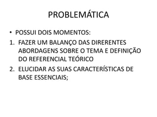 PROBLEMÁTICA 
• POSSUI DOIS MOMENTOS: 
1. FAZER UM BALANÇO DAS DIRERENTES 
ABORDAGENS SOBRE O TEMA E DEFINIÇÃO 
DO REFERENCIAL TEÓRICO 
2. ELUCIDAR AS SUAS CARACTERÍSTICAS DE 
BASE ESSENCIAIS; 
 