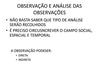 OBSERVAÇÃO E ANÁLISE DAS 
OBSERVAÇÕES 
• NÃO BASTA SABER QUE TIPO DE ANÁLISE 
SERÃO RECOLHIDOS 
• É PRECISO CIRCUSNCREVER O CAMPO SOCIAL, 
ESPACIAL E TEMPORAL 
A OBSERVAÇÃO PODESER: 
• DIRETA 
• INDIRETA 
 