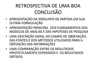 RETROSPECTIVA DE UMA BOA 
CONCLUSÃO 
• APRESENTAÇÃO DA PERGUNTA DE PARTIDA EM SUA 
ÚLTIMA FORMULAÇÃO 
• APRESENTAÇÃO PRINCIPAL DOS FUNDAMENTOS DOS 
MODELOS DE ANÁLISE E DAS HIPÓTESES DE PESQUISA 
• UMA DESCRIÇÃO GERAL DO CAMPO DE OBSEVAÇÃO, 
DAS FONTES E DOS MÉTODOS UTILIZADOS PARA A 
OBTENÇÃO DAS INFORMAÇÕES 
• UMA COMPARAÇÃO ENTRE OS RESULTADOS 
HIPOTETICAMENTE ESPERADOS E OS RESULTADOS 
OBTIDOS 
 