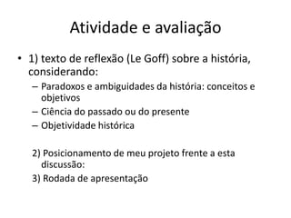 Atividade e avaliação 
• 1) texto de reflexão (Le Goff) sobre a história, 
considerando: 
– Paradoxos e ambiguidades da história: conceitos e 
objetivos 
– Ciência do passado ou do presente 
– Objetividade histórica 
2) Posicionamento de meu projeto frente a esta 
discussão: 
3) Rodada de apresentação 
 