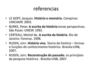 referencias 
• LE GOFF, Jacques. História e memória. Campinas: 
UNICAMP, 2003. 
• BURKE, Peter. A escrita da história:novas perspectivas. 
São Paulo: UNESP, 1992. 
• CERTEAU, Michel de. A escrita da história. Rio de 
Janeiro: Forense, 1998. 
• RUSEN, Jorn. História viva. Teoria da história – formas 
e funções do conhecimento histórico. Brasilia:UNB, 
2007. 
• RUSEN, Jorn. Reconstrução do passado. os princípios 
da pesquisa histórica . Brasilia:UNB, 2007. 
 
