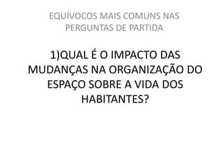 EQUÍVOCOS MAIS COMUNS NAS 
PERGUNTAS DE PARTIDA 
1)QUAL É O IMPACTO DAS 
MUDANÇAS NA ORGANIZAÇÃO DO 
ESPAÇO SOBRE A VIDA DOS 
HABITANTES? 
 