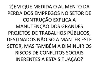 2)EM QUE MEDIDA O AUMENTO DA 
PERDA DOS EMPREGOS NO SETOR DE 
CONTRUÇÃO EXPLICA A 
MANUTENÇÃO DOS GRANDES 
PROJETOS DE TRABALHOS PÚBLICOS, 
DESTINADOS NÃO SO A MANTER ESTE 
SETOR, MAS TAMBÉM A DIMINUIR OS 
RISCOS DE CONFLITOS SOCIAIS 
INERENTES A ESTA SITUAÇÃO? 
 