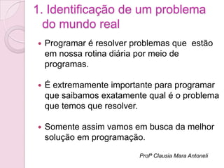 1. Identificação de um problema
  do mundo real
   Programar é resolver problemas que estão
    em nossa rotina diária por meio de
    programas.

   É extremamente importante para programar
    que saibamos exatamente qual é o problema
    que temos que resolver.

   Somente assim vamos em busca da melhor
    solução em programação.

                          Profª Clausia Mara Antoneli
 