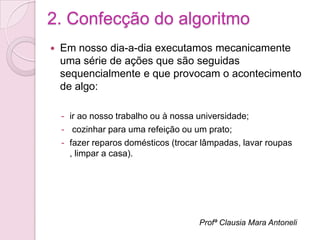 2. Confecção do algoritmo
   Em nosso dia-a-dia executamos mecanicamente
    uma série de ações que são seguidas
    sequencialmente e que provocam o acontecimento
    de algo:

    - ir ao nosso trabalho ou à nossa universidade;
    - cozinhar para uma refeição ou um prato;
    - fazer reparos domésticos (trocar lâmpadas, lavar roupas
      , limpar a casa).




                                      Profª Clausia Mara Antoneli
 