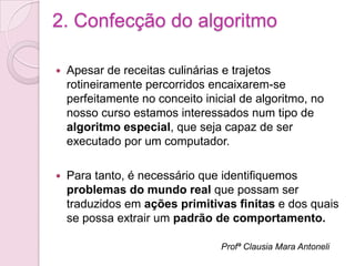 2. Confecção do algoritmo

   Apesar de receitas culinárias e trajetos
    rotineiramente percorridos encaixarem-se
    perfeitamente no conceito inicial de algoritmo, no
    nosso curso estamos interessados num tipo de
    algoritmo especial, que seja capaz de ser
    executado por um computador.

   Para tanto, é necessário que identifiquemos
    problemas do mundo real que possam ser
    traduzidos em ações primitivas finitas e dos quais
    se possa extrair um padrão de comportamento.

                                  Profª Clausia Mara Antoneli
 