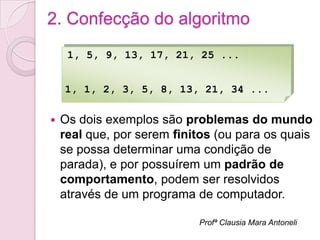 2. Confecção do algoritmo
     1, 5, 9, 13, 17, 21, 25 ...


    1, 1, 2, 3, 5, 8, 13, 21, 34 ...

   Os dois exemplos são problemas do mundo
    real que, por serem finitos (ou para os quais
    se possa determinar uma condição de
    parada), e por possuírem um padrão de
    comportamento, podem ser resolvidos
    através de um programa de computador.

                            Profª Clausia Mara Antoneli
 