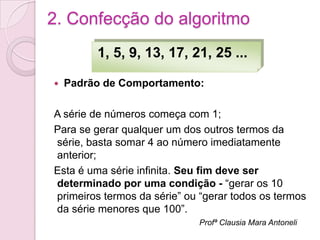 2. Confecção do algoritmo
         1, 5, 9, 13, 17, 21, 25 ...

   Padrão de Comportamento:

A série de números começa com 1;
Para se gerar qualquer um dos outros termos da
série, basta somar 4 ao número imediatamente
anterior;
Esta é uma série infinita. Seu fim deve ser
determinado por uma condição - “gerar os 10
primeiros termos da série” ou “gerar todos os termos
da série menores que 100”.
                             Profª Clausia Mara Antoneli
 