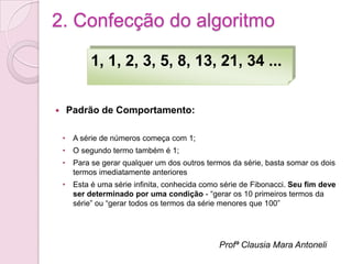 2. Confecção do algoritmo

           1, 1, 2, 3, 5, 8, 13, 21, 34 ...


   Padrão de Comportamento:

    • A série de números começa com 1;
    • O segundo termo também é 1;
    • Para se gerar qualquer um dos outros termos da série, basta somar os dois
      termos imediatamente anteriores
    • Esta é uma série infinita, conhecida como série de Fibonacci. Seu fim deve
      ser determinado por uma condição - “gerar os 10 primeiros termos da
      série” ou “gerar todos os termos da série menores que 100”




                                               Profª Clausia Mara Antoneli
 