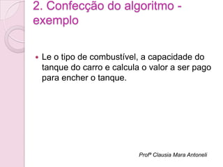 2. Confecção do algoritmo -
exemplo

   Le o tipo de combustível, a capacidade do
    tanque do carro e calcula o valor a ser pago
    para encher o tanque.




                             Profª Clausia Mara Antoneli
 