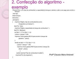 2. Confecção do algoritmo -
exemplo
/*Exerc4116.c: Le o tipo de combustivel, a capacidade do tanque e calcula o valor a ser pago para encher o
    tanque*/
char tipo;
inteiro tanque;
real preco;
principal ()
{    imprima (“Digite o tipo de combustivel do carro
              G=gasolina ou A=alcool “);
    leia(“%c”, tipo);
     imprima (“Digite a capacidade do tanque de combustivel: “);
    leia(“%i”, &tanque);
    se (tipo == „G‟ ou tipo == „g‟)
     { preco = tanque * 2.60;
     imprima (“Voce gastara R$ %f para encher o tanque de
              gasolina “, preco);
     }
     senão se (tipo == „A‟ ou tipo == „a‟)
           { preco = tanque * 1.80;
           imprima (“Voce gastara R$ %f para encher o tanque de
              alcool “, preco);
                }
          senão imprima(“Tipo de combustivel invalido”);
         imprima(“Fim do programa”);                           Profª Clausia Mara Antoneli
}
 