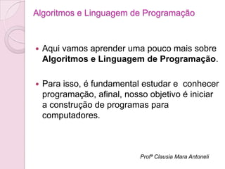 Algoritmos e Linguagem de Programação



   Aqui vamos aprender uma pouco mais sobre
    Algoritmos e Linguagem de Programação.

   Para isso, é fundamental estudar e conhecer
    programação, afinal, nosso objetivo é iniciar
    a construção de programas para
    computadores.



                            Profª Clausia Mara Antoneli
 