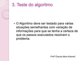 3. Teste do algoritmo



   O Algoritmo deve ser testado para várias
    situações semelhantes com variação de
    informações para que se tenha a certeza de
    que os passos executados resolvem o
    problema.




                           Profª Clausia Mara Antoneli
 