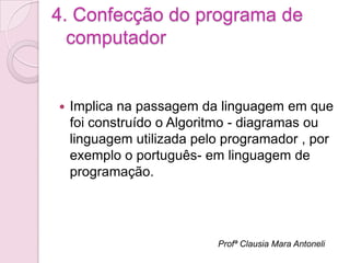 4. Confecção do programa de
  computador


   Implica na passagem da linguagem em que
    foi construído o Algoritmo - diagramas ou
    linguagem utilizada pelo programador , por
    exemplo o português- em linguagem de
    programação.




                           Profª Clausia Mara Antoneli
 