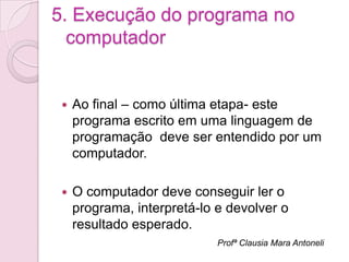5. Execução do programa no
  computador


    Ao final – como última etapa- este
     programa escrito em uma linguagem de
     programação deve ser entendido por um
     computador.

    O computador deve conseguir ler o
     programa, interpretá-lo e devolver o
     resultado esperado.
                             Profª Clausia Mara Antoneli
 