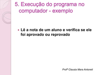 5. Execução do programa no
  computador - exemplo


    Lê a nota de um aluno e verifica se ele
     foi aprovado ou reprovado




                           Profª Clausia Mara Antoneli
 