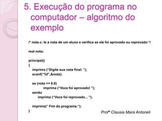 5. Execução do programa no
  computador – algoritmo do
  exemplo
 /* nota.c: le a nota de um aluno e verifica se ele foi aprovado ou reprovado */

 real nota;

 principal()
 {
   imprima (“Digite sua nota final: ”);
   scanf(“%f”,&nota);

     se (nota >= 6.0)
            imprima (“Voce foi aprovado! ”);
     senão
         imprima (“Voce foi reprovado... ”);

     imprima(“ Fim do programa.”);
 }                                             Profª Clausia Mara Antoneli
 